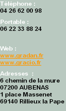 Téléphone :
04 26 62 00 98

Portable :
06 22 33 88 24



Web :
www.gradan.fr
www.gracio.fr

Adresses  :
6 chemin de la mure
07200 AUBENAS
1 place Massenet 
69140 Rillieux la Pape
